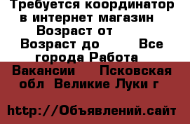 Требуется координатор в интернет-магазин › Возраст от ­ 20 › Возраст до ­ 40 - Все города Работа » Вакансии   . Псковская обл.,Великие Луки г.